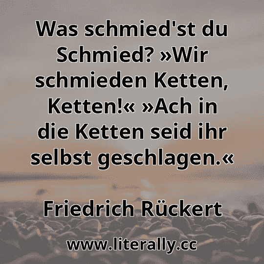 Was schmied'st du Schmied? »Wir schmieden Ketten, Ketten!« »Ach in die Ketten seid ihr selbst geschlagen.«
Friedrich Rückert

